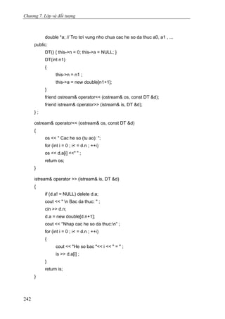 Chương 7. Lớp và đối tượng
double *a; // Tro tơi vung nho chua cac he so da thuc a0, a1 , ...
public:
DT() { this->n = 0; this->a = NULL; }
DT(int n1)
{
this->n = n1 ;
this->a = new double[n1+1];
}
friend ostream& operator<< (ostream& os, const DT &d);
friend istream& operator>> (istream& is, DT &d);
} ;
ostream& operator<< (ostream& os, const DT &d)
{
os << " Cac he so (tu ao): ";
for (int i = 0 ; i< = d.n ; ++i)
os << d.a[i] <<" " ;
return os;
}
istream& operator >> (istream& is, DT &d)
{
if (d.a! = NULL) delete d.a;
cout << " n Bac da thuc: " ;
cin >> d.n;
d.a = new double[d.n+1];
cout << ''Nhap cac he so da thuc:n" ;
for (int i = 0 ; i< = d.n ; ++i)
{
cout << "He so bac "<< i << " = " ;
is >> d.a[i] ;
}
return is;
}
242
 