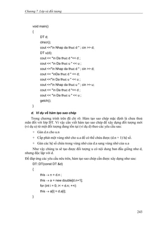 Chương 7. Lớp và đối tượng
void main()
{
DT d;
clrscr();
cout <<"n Nhap da thuc d " ; cin >> d;
DT u(d);
cout << "n Da thuc d "<< d ;
cout << "n Da thuc u " << u ;
cout <<"n Nhap da thuc d " ; cin >> d;
cout << "nDa thuc d " << d;
cout <<"n Da thuc u " << u ;
cout <<"n Nhap da thuc u " ; cin >> u;
cout << "n Da thuc d "<< d ;
cout << "n Da thuc u " << u ;
getch();
}
d. Ví dụ về hàm tạo sao chép
Trong chương trình trên đã chỉ rõ: Hàm tạo sao chép mặc định là chưa thoả
mãn đối với lớp DT. Vì vậy cần viết hàm tạo sao chép để xây dựng đối tượng mới
(ví dụ u) từ một đối tượng đang tồn tại (ví dụ d) theo các yêu cầu sau:
+ Gán d.n cho u.n
+ Cấp phát một vùng nhớ cho u.a để có thể chứa được (d.n + 1) hệ số.
+ Gán các hệ số chứa trong vùng nhớ của d.a sang vùng nhớ của u.a
Như vậy chúng ta sẽ tạo được đối tượng u có nội dung ban đầu giống như d,
nhưng độc lập với d.
Để đáp ứng các yêu cầu nêu trên, hàm tạo sao chép cần được xây dựng như sau:
DT::DT(const DT &d)
{
this → n = d.n ;
this → a = new double[d.n+1];
for (int i = 0; i< = d.n; ++i)
this → a[i] = d.a[i];
}
243
 
