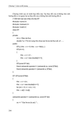 Chương 7. Lớp và đối tượng
Chương trình sau sẽ minh họa điều này: Sự thay đổi của d không làm ảnh
hưởng đến u và ngược lại sự thay đổi của u không làm ảnh hưởng đến d.
// Viết hàm tạo sao chép cho lớp DT
#include <conio.h>
#include <iostream.h>
#include <math.h>
class DT
{
private:
int n; // Bac da thuc
double *a; // Tro toi vung nho chua cac he so da thuc a0, a1 , ...
public:
DT() { this → n = 0; this → a = NULL; }
DT(int n1)
{
this → n = n1 ;
this → a = new double[n1+1];
}
DT(const DT &d);
friend ostream& operator<< (ostream& os, const DT&d);
friend istream& operator>> (istream& is, DT&d);
};
DT::DT(const DT&d)
{
this → n = d.n;
this → a = new double[d.n+1];
for (int i = 0; i< = d.n; ++i)
this → a[i] = d.a[i];
}
ostream& operator<< (ostream& os, const DT &d)
{
os << " Cac he so (tu ao): " ;
244
 
