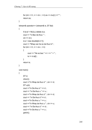 Chương 7. Lớp và đối tượng
for (int i = 0 ; i< = d.n ; ++i) os << d.a[ i] <<" " ;
return os;
}
istream& operator>> (istream& is, DT &d)
{
if (d.a! = NULL) delete d.a;
cout << "n Bac da thuc: '' ;
cin >> d.n;
d.a = new double[d.n+1];
cout << ''Nhap cac he so da thuc:n'' ;
for (int i = 0 ; i< = d.n ; ++i)
{
cout << "He so bac " << i << " = " ;
is >> d.a[i] ;
}
return is;
}
void main()
{
DT d;
clrscr();
cout <<"n Nhap da thuc d " ; cin >> d;
DT u(d);
cout <<"n Da thuc d " << d ;
cout << "n Da thuc u " << u ;
cout <<"n Nhap da thuc d " ; cin >> d;
cout << "n Da thuc d "<< d ;
cout <<"n Da thuc u " << u ;
cout <<"n Nhap da thuc u " ; cin >> u;
cout << "n Da thuc d " << d ;
cout <<"n Da thuc u " << u ;
getch();
245
 