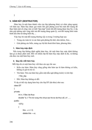 Chương 7. Lớp và đối tượng
}
V. HÀM HỦY (DESTRUCTOR)
Hàm hủy là một hàm thành viên của lớp (phương thức) có chức năng ngược
với hàm tạo. Hàm hủy được gọi trước khi giải phóng (xoá bỏ) một đối tượng để
thực hiện một số công việc có tính ''dọn dẹp'' trước khi đối tượng được hủy bỏ, ví dụ
như giải phóng một vùng nhớ mà đối tượng đang quản lý, xoá đối tượng khỏi màn
hình nếu như nó đang hiển thị, ...
Việc hủy bỏ một đối tượng thường xẩy ra trong 2 trường hợp sau:
+ Trong các toán tử và các hàm giải phóng bộ nhớ, như delete, free, ...
+ Giải phóng các biến, mảng cục bộ khi thoát khỏi hàm, phương thức.
1. Hàm hủy mặc định
Nếu trong lớp không định nghĩa hàm hủy, thì một hàm hủy mặc định không
làm gì cả được phát sinh. Đối với nhiều lớp thì hàm hủy mặc định là đủ, và không
cần đưa vào một hàm hủy mới.
2. Quy tắc viết hàm hủy
Mỗi lớp chỉ có một hàm hủy viết theo các quy tắc sau:
+ Kiểu của hàm: Hàm hủy cũng giống như hàm tạo là hàm không có kiểu,
không có giá trị trả về.
+ Tên hàm: Tên của hàm hủy gồm một dấu ngã (đứng trước) và tên lớp:
~Tên_lớp
+ Đối: Hàm hủy không có đối
Ví dụ có thể xây dựng hàm hủy cho lớp DT (đa thức) như sau:
class DT
{
private:
int n; // Bac da thua
double *a; // Tro toi vung nho chua cac he so da thuc a0, a1 , ...
public:
~DT()
{
this → n = 0;
delete this → a;
246
 