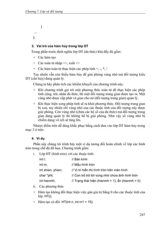 Chương 7. Lớp và đối tượng
}
...
};
3. Vai trò của hàm hủy trong lớp DT
Trong phần trước định nghĩa lớp DT (đa thức) khá đầy đủ gồm:
+ Các hàm tạo
+ Các toán tử nhập >>, xuất <<
+ Các hàm toán tử thực hiện các phép tính +, -, *, /
Tuy nhiên vẫn còn thiếu hàm hủy để giải phóng vùng nhớ mà đối tượng kiểu
DT (cần hủy) đang quản lý.
Chúng ta hãy phân tích các khiếm khuyết của chương trình này:
+ Khi chương trình gọi tới một phương thức toán tử để thực hiện các phép
tính cộng, trừ, nhân đa thức, thì một đối tượng trung gian được tạo ra. Một
vùng nhớ được cấp phát và giao cho nó (đối tượng trung gian) quản lý.
+ Khi thực hiện xong phép tính sẽ ra khỏi phương thức. Đối tượng trung gian
bị xoá, tuy nhiên chỉ vùng nhớ của các thuộc tính của đối tượng này được
giải phóng. Còn vùng nhớ (chứa các hệ số của đa thức) mà đối tượng trung
gian đang quản lý thì không hề bị giải phóng. Như vậy số vùng nhớ bị
chiếm dụng vô ích sẽ tăng lên.
Nhược điểm trên dễ dàng khắc phục bằng cách đưa vào lớp DT hàm hủy trong
mục 3 ở trên.
4. Ví dụ
Phần này chúng tôi trình bày một ví dụ tương đối hoàn chỉnh về lớp các hình
tròn trong chế độ đồ họa. Chương trình gồm:
i. Lớp HT (hình tròn) với các thuộc tính:
int r; // Bán kính
int m; // Mầu hình tròn
int xhien, yhien; // Vị trí hiển thị hình tròn trên màn hình
char *pht; // Con trỏ trỏ tới vùng nhớ chứa ảnh hình tròn
int hienmh; // Trạng thái hiện (hienmh = 1), ẩn (hienmh = 0)
ii. Các phương thức
+ Hàm tạo không đối thực hiện việc gán giá trị bằng 0 cho các thuộc tính của
lớp. HT();
+ Hàm tạo có đối. HT(int n, int m1 = 15);
247
 