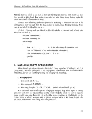 Chương 2. Kiểu dữ liệu, biểu thức và câu lệnh
float để đảm bảo số số lẻ sau một số thực có thể tăng lên đảm bảo tính chính xác cao
hơn so với số kiểu float. Tuy nhiên, trong các bài toán thông dụng thường ngày độ
chính xác của số kiểu float là đủ dùng.
Như đã nhắc đến trong phần các lệnh vào/ra ở chương 1, liên quan đến việc in ấn
số thực ta có một vài cách thiết đặt dạng in theo ý muốn, ví dụ độ rộng tối thiểu để in
một số hay số số lẻ thập phân cần in ...
Ví dụ 2 : Chương trình sau đây sẽ in diện tích và chu vi của một hình tròn có bán
kính 2cm với 3 số lẻ.
#include <iostream.h>
#include <iomanip.h>
void main()
{
float r = 2 ; // r là tên biến dùng để chứa bán kính
cout << "Diện tích = " << setiosflags(ios::showpoint) ;
cout << setprecision(3) << r * r * 3.1416 ;
getch() ;
}
II. HẰNG - KHAI BÁO VÀ SỬ DỤNG HẰNG
Hằng là một giá trị cố định nào đó ví dụ 3 (hằng nguyên), 'A' (hằng kí tự), 5.0
(hằng thực), "Ha noi" (hằng xâu kí tự). Một giá trị có thể được hiểu dưới nhiều kiểu
khác nhau, do vậy khi viết hằng ta cũng cần có dạng viết thích hợp.
1. Hằng nguyên
− kiểu short, int: 3, -7, ...
− kiểu unsigned: 3, 123456, ...
− kiểu long, long int: 3L, -7L, 123456L, ... (viết L vào cuối mỗi giá trị)
Các cách viết trên là thể hiện của số nguyên trong hệ thập phân, ngoài ra chúng
còn được viết dưới các hệ đếm khác như hệ cơ số 8 hoặc hệ cơ số 16. Một số nguyên
trong cơ số 8 luôn luôn được viết với số 0 ở đầu, tương tự với cơ số 16 phải viết với 0x
ở đầu. Ví dụ ta biết 65 trong cơ số 8 là 101 và trong cơ số 16 là 41, do đó 3 cách viết
65, 0101, 0x41 là như nhau, cùng biểu diễn giá trị 65.
23
 