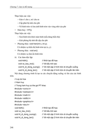 Chương 7. Lớp và đối tượng
Thực hiện các việc:
− Gán r1 cho r, m1 cho m
− Cấp phát bộ nhớ cho pht
− Vẽ hình tròn và lưu ảnh hình tròn vào vùng nhớ của pht
+ Hàm hủy: ~HT();
Thực hiện các việc:
− Xoá hình tròn khỏi màn hình (nếu đang hiển thị)
− Giải phóng bộ nhớ đã cấp cho pht
+ Phương thức: void hien(int x, int y);
Có nhiệm vụ hiển thị hình tròn tại (x, y)
+ Phương thức : void an()
Có nhiệm vụ làm ẩn hình tròn
iii. Các hàm độc lập:
void ktdh(); // Khởi tạo đồ họa
void ve_bau_troi(); // Vẽ bầu trời sao
void ht_di_dong_xuong(); // Vẽ một cặp 2 hình tròn di chuyển xuống
void ht_di_dong_len(); // Vẽ một cặp 2 hình tròn di chuyển lên trên
Nội dung chương trình là tạo ra các chuyển động xuống và lên của các hình
tròn.
// Lop do hoa
// Ham huy
// Trong ham huy co the goi PT khac
#include <conio.h>
#include <iostream.h>
#include <math.h>
#include <stdlib.h>
#include <graphics.h>
#include <dos.h>
void ktdh(); // Khởi tạo đồ họa
void ve_bau_troi(); // Vẽ bầu trời sao
void ht_di_dong_xuong(); // Vẽ một cặp 2 hình tròn di chuyển xuống
void ht_di_dong_len(); // Vẽ một cặp 2 hình tròn di chuyển lên trên
248
 