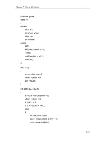 Chương 7. Lớp và đối tượng
int xmax, ymax;
class HT
{
private:
int r, m ;
int xhien, yhien;
char *pht;
int hienmh;
public:
HT();
HT(int n, int m1 = 15);
~HT();
void hien(int x, int y);
void an();
};
HT:: HT()
{
r = m = hienmh = 0;
xhien = yhien = 0;
pht = NULL;
}
HT::HT(int n, int m1)
{
r = n; m = m1; hienmh = 0;
xhien = yhien = 0;
if (r<0) r = 0;
if (r = = 0) pht = NULL;
else
{
int size; char *pmh;
size = imagesize(0, 0, r+r, r+r);
pmh = new char[size];
249
 