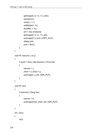 Chương 7. Lớp và đối tượng
getimage(0, 0, r+r, r+r, pmh);
setcolor(m);
circle(r, r, r );
setfillstyle(1, m);
floodfill(r, r, m);
pht = new char[size];
getimage(0, 0, r+r, r+r, pht);
putimage(0, 0, pmh, COPY_PUT);
delete pmh;
pmh = NULL;
}
}
void HT::hien(int x, int y)
{
if (pmh! = NULL && !hienmh) // Chua hien
{
hienmh = 1;
xhien = x; yhien = y;
putimage(x, y, pht, XOR_PUT);
}
}
void HT::an()
{
if (hienmh) // Dang hien
{
hienmh = 0;
putimage(xhien, yhien, pht, XOR_PUT);
}
}
HT::~HT()
{
an();
250
 