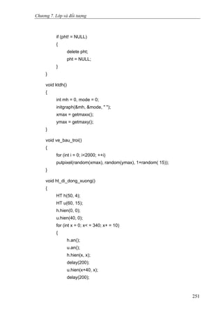 Chương 7. Lớp và đối tượng
if (pht! = NULL)
{
delete pht;
pht = NULL;
}
}
void ktdh()
{
int mh = 0, mode = 0;
initgraph(&mh, &mode, " ");
xmax = getmaxx();
ymax = getmaxy();
}
void ve_bau_troi()
{
for (int i = 0; i<2000; ++i)
putpixel(random(xmax), random(ymax), 1+random( 15));
}
void ht_di_dong_xuong()
{
HT h(50, 4);
HT u(60, 15);
h.hien(0, 0);
u.hien(40, 0);
for (int x = 0; x< = 340; x+ = 10)
{
h.an();
u.an();
h.hien(x, x);
delay(200);
u.hien(x+40, x);
delay(200);
251
 