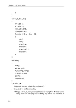Chương 7. Lớp và đối tượng
}
}
void ht_di_dong_len()
{
HT h(50, 4);
HT u(60, 15);
h.hien(340, 340);
u.hien(380, 340);
for (int x = 340; x> = 0; x- = 10)
{
h.an();
u.an();
u.hien(x, x);
delay(200);
u.hien(x+40, x);
delay(200);
}
};
void main()
{
ktdh();
ve_bau_troi();
ht_di_dong_xuong();
ht_di_dong_len();
getch();
closegraph();
}
Các nhận xét:
+ Trong thân hàm hủy gọi tới phương thức an().
+ Điều gì xẩy ra khi bỏ đi hàm hủy:
• Khi gọi hàm ht_di_dong_xuong() thì có 2 đối tượng kiểu HT được tạo ra.
Trong thân hàm sử dụng các đối tượng này để vẽ các hình tròn di
252
 