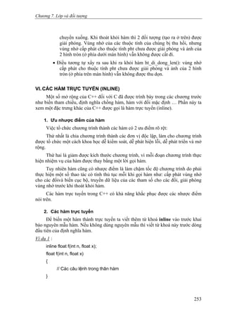 Chương 7. Lớp và đối tượng
chuyển xuống. Khi thoát khỏi hàm thì 2 đối tượng (tạo ra ở trên) được
giải phóng. Vùng nhớ của các thuộc tính của chúng bị thu hồi, nhưng
vùng nhớ cấp phát cho thuộc tính pht chưa được giải phóng và ảnh của
2 hình tròn (ở phía dưới màn hình) vẫn không được cất đi.
• Điều tương tự xẩy ra sau khi ra khỏi hàm ht_di_dong_len(): vùng nhớ
cấp phát cho thuộc tính pht chưa được giải phóng và ảnh của 2 hình
tròn (ở phía trên màn hình) vẫn không được thu dọn.
VI. CÁC HÀM TRỰC TUYẾN (INLINE)
Một số mở rộng của C++ đối với C đã được trình bày trong các chương trước
như biến tham chiếu, định nghĩa chồng hàm, hàm với đối mặc định … Phần này ta
xem một đặc trưng khác của C++ được gọi là hàm trực tuyến (inline).
1. Ưu nhược điểm của hàm
Việc tổ chức chương trình thành các hàm có 2 ưu điểm rõ rệt:
Thứ nhất là chia chương trình thành các đơn vị độc lập, làm cho chương trình
được tổ chức một cách khoa học dễ kiểm soát, dễ phát hiện lỗi, dễ phát triển và mở
rộng.
Thứ hai là giảm được kích thước chương trình, vì mỗi đoạn chương trình thực
hiện nhiệm vụ của hàm được thay bằng một lời gọi hàm.
Tuy nhiên hàm cũng có nhược điểm là làm chậm tốc độ chương trình do phải
thực hiện một số thao tác có tính thủ tục mỗi khi gọi hàm như: cấp phát vùng nhớ
cho các đốivà biến cục bộ, truyền dữ liệu của các tham số cho các đối, giải phóng
vùng nhớ trước khi thoát khỏi hàm.
Các hàm trực tuyến trong C++ có khả năng khắc phục được các nhược điểm
nói trên.
2. Các hàm trực tuyến
Để biến một hàm thành trực tuyến ta viết thêm từ khoá inline vào trước khai
báo nguyên mẫu hàm. Nếu không dùng nguyên mẫu thì viết từ khoá này trước dòng
đầu tiên của định nghĩa hàm.
Ví dụ 1 :
inline float f(int n, float x);
float f(int n, float x)
{
// Các câu lệnh trong thân hàm
}
253
 