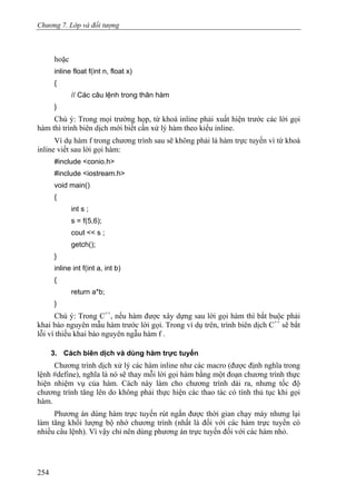 Chương 7. Lớp và đối tượng
hoặc
inline float f(int n, float x)
{
// Các câu lệnh trong thân hàm
}
Chú ý: Trong mọi trường họp, từ khoá inline phải xuất hiện trước các lời gọi
hàm thì trình biên dịch mới biết cần xử lý hàm theo kiểu inline.
Ví dụ hàm f trong chương trình sau sẽ không phải là hàm trực tuyến vì từ khoá
inline viết sau lời gọi hàm:
#include <conio.h>
#include <iostream.h>
void main()
{
int s ;
s = f(5,6);
cout << s ;
getch();
}
inline int f(int a, int b)
{
return a*b;
}
Chú ý: Trong C++
, nếu hàm được xây dựng sau lời gọi hàm thì bắt buộc phải
khai báo nguyên mẫu hàm trước lời gọi. Trong ví dụ trên, trình biên dịch C++
sẽ bắt
lỗi vì thiếu khai báo nguyên ngẫu hàm f .
3. Cách biên dịch và dùng hàm trực tuyến
Chương trình dịch xử lý các hàm inline như các macro (được định nghĩa trong
lệnh #define), nghĩa là nó sẽ thay mỗi lời gọi hàm bằng một đoạn chương trình thực
hiện nhiệm vụ của hàm. Cách này làm cho chương trình dài ra, nhưng tốc độ
chương trình tăng lên do không phải thực hiện các thao tác có tính thủ tục khi gọi
hàm.
Phương án dùng hàm trực tuyến rút ngắn được thời gian chạy máy nhưng lại
làm tăng khối lượng bộ nhớ chương trình (nhất là đối với các hàm trực tuyến có
nhiều câu lệnh). Vì vậy chỉ nên dùng phương án trực tuyến đối với các hàm nhỏ.
254
 