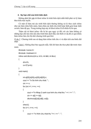 Chương 7. Lớp và đối tượng
4. Sự hạn chế của trình biên dịch
Không phải khi gặp từ khoá inline là trình biên dịch nhất thiết phải xử lý hàm
theo kiểu trực tuyến.
Có một số hàm mà các trình biên dịch thường không xử lý theo cách inline
như các hàm chứa biến static, hàm chứa các lệnh chu trình hoặc lệnh goto hoặc lệnh
switch, hàm đệ quy. Trong trường hợp này từ khoá inline lẽ dĩ nhiên bị bỏ qua.
Thậm chí từ khoá inline vẫn bị bỏ qua ngay cả đối với các hàm không có
những hạn chế nêu trên nếu như trình biên dịch thấy cần thiết (ví dụ đã có quá nhiều
hàm inline làm cho bộ nhớ chương trình quá lớn)
Ví dụ 2 : Chương trình sau sử dụng hàm inline tính chu vi và diện tích của hình chữ
nhật:
Cách 1: Không khai báo nguyên mẫu. Khi đó hàm dtcvhcn phải đặt trước hàm
main.
#include <conio.h>
#include <iostream.h>
inline void dtcvhcn(int a, int b, int &dt, int &cv)
{
dt=a*b;
cv=2*(a+b);
}
void main()
{
int a[20],b[20],cv[20],dt[20],n;
cout << "n So hinh chu nhat: '' ;
cin >> n;
for (int i=1; i<=n; ++i)
{
cout <<"n Nhap 2 canh cua hinh chu nhat thu " << i << ": ";
cin >> a[i] >> b[i];
dtcvhcn(a[i],b[i],dt[i], cv[i]);
}
clrscr();
for (i=1; i<=n; ++i)
{
cout << "n Hinh chu nhat thu "<< i << '' : '';
255
 