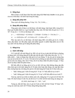 Chương 2. Kiểu dữ liệu, biểu thức và câu lệnh
2. Hằng thực
Một số thực có thể được khai báo dưới dạng kiểu float hoặc double và các giá trị
của nó có thể được viết dưới một trong hai dạng.
a. Dạng dấu phảy tĩnh
Theo cách viết thông thường. Ví dụ: 3.0, -7.0, 3.1416, ...
b. Dạng dấu phảy động
Tổng quát, một số thực x có thể được viết dưới dạng: men hoặc mEn, trong đó m
được gọi là phần định trị, n gọi là phần bậc (hay mũ). Số men biểu thị giá trị x = m x
10n
. Ví dụ số π = 3.1416 có thể được viết:
π = … = 0.031416e2 = 0.31416e1 = 3.1416e0 = 31.416e−1 = 314.16e−2 = …
vì π = 0.031416 x 102
= 0.31416 x 101
= 3.1416 x 100
= …
Như vậy một số x có thể được viết dưới dạng mEn với nhiều giá trị m, n khác
nhau, phụ thuộc vào dấu phảy ngăn cách phần nguyên và phần thập phân của số. Do
vậy cách viết này được gọi là dạng dấu phảy động.
3. Hằng kí tự
a. Cách viết hằng
Có 2 cách để viết một hằng kí tự. Đối với các kí tự có mặt chữ thể hiện ta thường
sử dụng cách viết thông dụng đó là đặt mặt chữ đó giữa 2 dấu nháy đơn như: 'A', '3', ' '
(dấu cách) ... hoặc sử dụng trực tiếp giá trị số của chúng. Ví dụ các giá trị tương ứng
của các kí tự trên là 65, 51 và 32. Với một số kí tự không có mặt chữ ta buộc phải dùng
giá trị (số) của chúng, như viết 27 thay cho kí tự được nhấn bởi phím Escape, 13 thay
cho kí tự được nhấn bởi phím Enter ...
Để biểu diễn kí tự bằng giá trị số ta có thể viết trực tiếp (không dùng cặp dấu
nháy đơn) giá trị đó dưới dạng hệ số 10 (như trên) hoặc đặt chúng vào cặp dấu nháy
đơn, trường hợp này chỉ dùng cho giá trị viết dưới dạng hệ 8 hoặc hệ 16 theo mẫu sau:
− 'kkk': không quá 3 chữ số trong hệ 8. Ví dụ '11' biểu diễn kí tự có mã 9.
− 'xkk': không quá 2 chữ số trong hệ 16. Ví dụ 'x1B' biểu diễn kí tự có mã 27.
Tóm lại, một kí tự có thể có nhiều cách viết, chẳng hạn 'A' có giá trị là 65 (hệ 10)
hoặc 101 (hệ 8) hoặc 41 (hệ 16), do đó kí tự 'A' có thể viết bởi một trong các dạng sau:
65, 0101, 0x41 hoặc 'A' , '101' , 'x41'
Tương tự, dấu kết thúc xâu có giá trị 0 nên có thể viết bởi 0 hoặc '0' hoặc 'x0',
trong các cách này cách viết '0' được dùng thông dụng nhất.
24
 