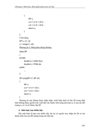 Chương 8. Hàm bạn, định nghĩa phép toán cho lớp
{
SP u:
u.a = u1.a + u2.a ;
u.b = u1.b + u2.b ;
return u;
}
};
Cách dùng
SP u, u1, u2;
u = cong(u1, u2);
Phương án 3: Dùng hàm thông thường
class SP
{
private:
double a; // phần thực
double b; // Phần ảo
public:
...
};
SP cong(SP u1, SP u2)
{
SP u:
u.a = u1.a + u2.a ;
u.b = u1.b + u2.b ;
return u;
}
Phương án này không được chấp nhận, trình biên dịch sẽ báo lỗi trong thân
hàm không được quyền truy xuất đến các thuộc tính riêng (private) a, b của các đối
tượng u, u1 và u2 thuộc lớp SP.
3. Hàm bạn của nhiều lớp
Khi một hàm là bạn của nhiều lớp, thì nó có quyền truy nhập tới tất cả các
thuộc tính của các đối tượng trong các lớp này.
261
 