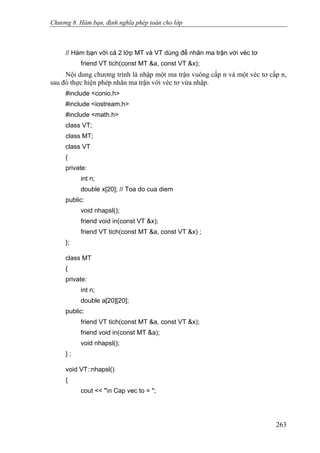 Chương 8. Hàm bạn, định nghĩa phép toán cho lớp
// Hàm bạn với cả 2 lớp MT và VT dùng để nhân ma trận với véc tơ
friend VT tich(const MT &a, const VT &x);
Nội dung chương trình là nhập một ma trận vuông cấp n và một véc tơ cấp n,
sau đó thực hiện phép nhân ma trận với véc tơ vừa nhập.
#include <conio.h>
#include <iostream.h>
#include <math.h>
class VT;
class MT;
class VT
{
private:
int n;
double x[20]; // Toa do cua diem
public:
void nhapsl();
friend void in(const VT &x);
friend VT tich(const MT &a, const VT &x) ;
};
class MT
{
private:
int n;
double a[20][20];
public:
friend VT tich(const MT &a, const VT &x);
friend void in(const MT &a);
void nhapsl();
} ;
void VT::nhapsl()
{
cout << "n Cap vec to = ";
263
 
