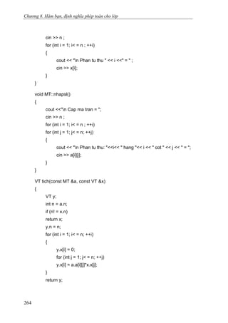 Chương 8. Hàm bạn, định nghĩa phép toán cho lớp
cin >> n ;
for (int i = 1; i< = n ; ++i)
{
cout << "n Phan tu thu " << i <<" = " ;
cin >> x[i];
}
}
void MT::nhapsl()
{
cout <<"n Cap ma tran = ";
cin >> n ;
for (int i = 1; i< = n ; ++i)
for (int j = 1; j< = n; ++j)
{
cout << "n Phan tu thu: "<<i<< " hang "<< i << " cot " << j << " = ";
cin >> a[i][j];
}
}
VT tich(const MT &a, const VT &x)
{
VT y;
int n = a.n;
if (n! = x.n)
return x;
y.n = n;
for (int i = 1; i< = n; ++i)
{
y.x[i] = 0;
for (int j = 1; j< = n; ++j)
y.x[i] = a.a[i][j]*x.x[j];
}
return y;
264
 