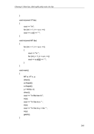 Chương 8. Hàm bạn, định nghĩa phép toán cho lớp
}
void in(const VT &x)
{
cout << "n";
for (int i = 1; i< = x.n; ++i)
cout << x.x[i] << " ";
}
void in(const MT &a)
{
for (int i = 1; i< = a.n; ++i)
{
cout << "n " ;
for (int j = 1; j< = a.n; ++j)
cout << a.a[i][j] << " ";
}
}
void main()
{
MT a; VT x, y;
clrscr();
a.nhapsl();
x.nhapsl();
y = tich(a, x);
clrscr();
cout << "n Ma tran A:";
in(a);
cout << "n Vec to x: " ;
in(x);
cout << "n Vec to y = Ax: " ;
in(y);
getch();
}
265
 