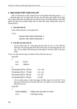 Chương 8. Hàm bạn, định nghĩa phép toán cho lớp
II. ĐỊNH NGHĨA PHÉP TOÁN CHO LỚP
Đối với mỗi lớp ta có thể sử dụng lại các kí hiệu phép toán thông dụng (+, -, *,
…) để định nghĩa cho các phép toán của lớp. Sau khi được định nghĩa các kí hiệu
này sẽ được dùng như các phép toán của lớp theo cách viết thông thường. Cách định
nghĩa này được gọi là phép chồng toán tử (như khái niệm chồng hàm trong các
chương trước).
1. Tên hàm toán tử
Gồm từ khoá operator và tên phép toán.
Ví dụ:
operator+(định nghĩa chồng phép +)
operator- (định nghĩa chồng phép -)
2. Các đối của hàm toán tử
− Với các phép toán có 2 toán hạng thì hàm toán tử cần có 2 đối. Đối thứ
nhất ứng với toán hạng thứ nhất, đối thứ hai ứng với toán hạng thứ hai. Do
vậy, với các phép toán không giao hoán (phép -) thì thứ tự đối là rất quan
trọng.
Ví dụ: Các hàm toán tử cộng, trừ phân số được khai báo như sau:
struct PS
{
int a; //Tử số
int b; // Mẫu số
};
PS operator+(PS p1, PS p2); // p1 + p2
PS operator-(PS p1 , PS p2); // p1 - p2
PS operator*(PS p1, PS p2); // p1 *p2
PS operator/(PS p1, PS p2); // p1/p2
− Với các phép toán có một toán hạng, thì hàm toán tử có một đối. Ví dụ
hàm toán tử đổi dấu ma trận (đổi dấu tất cả các phần tử của ma trận) được
khai báo như sau:
struct MT
{
double a[20][20] ; // Mảng chứa các phần tử ma trận
int m ; // Số hàng ma trận
266
 