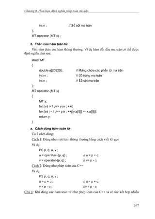 Chương 8. Hàm bạn, định nghĩa phép toán cho lớp
int n ; // Số cột ma trận
};
MT operator-(MT x) ;
3. Thân của hàm toán tử
Viết như thân của hàm thông thường. Ví dụ hàm đổi dấu ma trận có thể được
định nghĩa như sau:
struct MT
{
double a[20][20] ; // Mảng chứa các phần tử ma trận
int m ; // Số hàng ma trận
int n ; // Số cột ma trận
};
MT operator-(MT x)
{
MT y;
for (int i=1 ;i<= y.m ; ++i)
for (int j =1 ;j<= y.n ; ++j)y.a[i][j] =- x.a[i][j];
return y;
}
a. Cách dùng hàm toán tử
Có 2 cách dùng:
Cách 1: Dùng như một hàm thông thường bằng cách viết lời gọi
Ví dụ:
PS p, q, u, v ;
u = operator+(p, q) ; // u = p + q
v = operator-(p, q) ; // v= p - q
Cách 2: Dùng như phép toán của C++
Ví dụ:
PS p, q, u, v ;
u = p + q ; // u = p + q
v = p - q ; //v = p - q
Chú ý: Khi dùng các hàm toán tử như phép toán của C++ ta có thể kết hơp nhiều
267
 