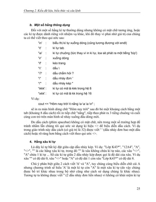 Chương 2. Kiểu dữ liệu, biểu thức và câu lệnh
b. Một số hằng thông dụng
Đối với một số hằng kí tự thường dùng nhưng không có mặt chữ tương ứng, hoặc
các kí tự được dành riêng với nhiệm vụ khác, khi đó thay vì phải nhớ giá trị của chúng
ta có thể viết theo qui ước sau:
'n' : biểu thị kí tự xuống dòng (cũng tương đương với endl)
't' : kí tự tab
'a' : kí tự chuông (tức thay vì in kí tự, loa sẽ phát ra một tiếng 'bíp')
'r' : xuống dòng
'f' : kéo trang
'' : dấu 
'?' : dấu chấm hỏi ?
''' : dấu nháy đơn '
'"' : dấu nháy kép "
'kkk' : kí tự có mã là kkk trong hệ 8
'xkk' : kí tự có mã là kk trong hệ 16
Ví dụ:
cout << "Hôm nay trời t nắng a a a n" ;
sẽ in ra màn hình dòng chữ "Hôm nay trời" sau đó bỏ một khoảng cách bằng một
tab (khoảng 8 dấu cách) rồi in tiếp chữ "nắng", tiếp theo phát ra 3 tiếng chuông và cuối
cùng con trỏ trên màn hình sẽ nhảy xuống đầu dòng mới.
Do dấu cách (phím spacebar) không có mặt chữ, nên trong một số trường hợp để
tránh nhầm lẫn chúng tôi qui ước sử dụng kí hiệu <> để biểu diễn dấu cách. Ví dụ
trong giáo trình này dấu cách (có giá trị là 32) được viết ' ' (dấu nháy đơn bao một dấu
cách) hoặc rõ ràng hơn bằng cách viết theo qui ước <>.
4. Hằng xâu kí tự
Là dãy kí tự bất kỳ đặt giữa cặp dấu nháy kép. Ví dụ: "Lớp K43*", "12A4", "A",
"<>", "" là các hằng xâu kí tự, trong đó "" là xâu không chứa kí tự nào, các xâu "<>",
"A" chứa 1 kí tự ... Số các kí tự giữa 2 dấu nháy kép được gọi là độ dài của xâu. Ví dụ
xâu "" có độ dài 0, xâu "<>" hoặc "A" có độ dài 1 còn xâu "Lớp K43*" có độ dài 8.
Chú ý phân biệt giữa 2 cách viết 'A' và "A", tuy chúng cùng biểu diễn chữ cái A
nhưng chương trình sẽ hiểu 'A' là một kí tự còn "A" là một xâu kí tự (do vậy chúng
được bố trí khác nhau trong bộ nhớ cũng như cách sử dụng chúng là khác nhau).
Tương tự ta không được viết '' (2 dấu nháy đơn liền nhau) vì không có khái niệm kí tự
25
 