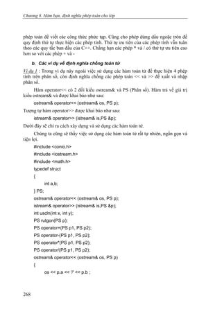 Chương 8. Hàm bạn, định nghĩa phép toán cho lớp
phép toán để viết các công thức phức tạp. Cũng cho phép dùng dấu ngoặc tròn để
quy định thứ tự thực hiện các phép tính. Thứ tự ưu tiên của các phép tính vẫn tuân
theo các quy tắc ban đầu của C++. Chẳng hạn các phép * và / có thứ tự ưu tiên cao
hơn so với các phép + và -
b. Các ví dụ về định nghĩa chồng toán tử
Ví dụ 1 : Trong ví dụ này ngoài việc sử dụng các hàm toán tử để thực hiện 4 phép
tính trên phân số, còn định nghĩa chồng các phép toán << và >> để xuất và nhập
phân số.
Hàm operator<< có 2 đối kiểu ostream& và PS (Phân số). Hàm trả về giá trị
kiểu ostream& và được khai báo như sau:
ostream& operator<< (ostream& os, PS p);
Tượng tự hàm operator>> được khai báo như sau:
istream& operator>> (istream& is,PS &p);
Dưới đây sẽ chỉ ra cách xây dựng và sử dụng các hàm toán tử.
Chúng ta cũng sẽ thấy việc sử dụng các hàm toán tử rất tự nhiên, ngắn gọn và
tiện lợi.
#include <conio.h>
#include <iostream.h>
#include <math.h>
typedef struct
{
int a,b;
} PS;
ostream& operator<< (ostream& os, PS p);
istream& operator>> (istream& is,PS &p);
int uscln(int x, int y);
PS rutgon(PS p);
PS operator+(PS p1, PS p2);
PS operator-(PS p1, PS p2);
PS operator*(PS p1, PS p2);
PS operator/(PS p1, PS p2);
ostream& operator<< (ostream& os, PS p)
{
os << p.a << '/' << p.b ;
268
 