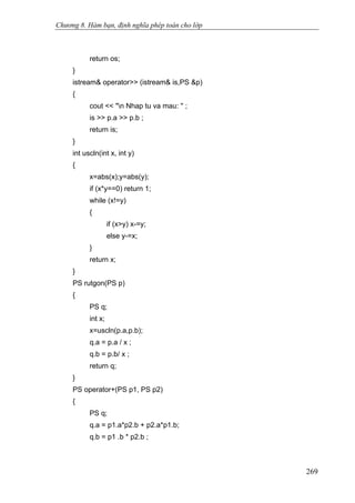 Chương 8. Hàm bạn, định nghĩa phép toán cho lớp
return os;
}
istream& operator>> (istream& is,PS &p)
{
cout << "n Nhap tu va mau: '' ;
is >> p.a >> p.b ;
return is;
}
int uscln(int x, int y)
{
x=abs(x);y=abs(y);
if (x*y==0) return 1;
while (x!=y)
{
if (x>y) x-=y;
else y-=x;
}
return x;
}
PS rutgon(PS p)
{
PS q;
int x;
x=uscln(p.a,p.b);
q.a = p.a / x ;
q.b = p.b/ x ;
return q;
}
PS operator+(PS p1, PS p2)
{
PS q;
q.a = p1.a*p2.b + p2.a*p1.b;
q.b = p1 .b * p2.b ;
269
 
