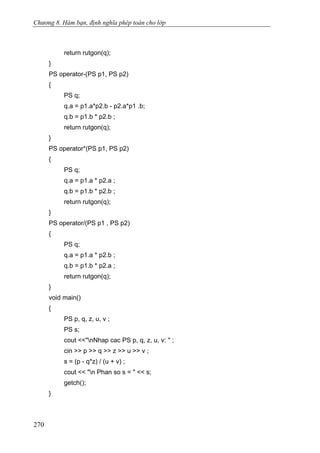 Chương 8. Hàm bạn, định nghĩa phép toán cho lớp
return rutgon(q);
}
PS operator-(PS p1, PS p2)
{
PS q;
q.a = p1.a*p2.b - p2.a*p1 .b;
q.b = p1.b * p2.b ;
return rutgon(q);
}
PS operator*(PS p1, PS p2)
{
PS q;
q.a = p1.a * p2.a ;
q.b = p1.b * p2.b ;
return rutgon(q);
}
PS operator/(PS p1 , PS p2)
{
PS q;
q.a = p1.a * p2.b ;
q.b = p1.b * p2.a ;
return rutgon(q);
}
void main()
{
PS p, q, z, u, v ;
PS s;
cout <<"nNhap cac PS p, q, z, u, v: '' ;
cin >> p >> q >> z >> u >> v ;
s = (p - q*z) / (u + v) ;
cout << "n Phan so s = " << s;
getch();
}
270
 