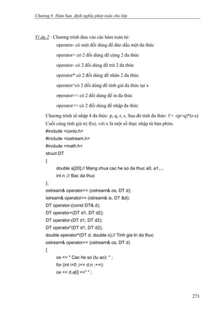 Chương 8. Hàm bạn, định nghĩa phép toán cho lớp
Ví dụ 2 : Chương trình đưa vào các hàm toán tử:
operator- có một đối dùng để đảo dấu một đa thức
operator+ có 2 đối dùng để cộng 2 đa thức
operator- có 2 đối dùng để trừ 2 đa thức
operator* có 2 đối dùng để nhân 2 đa thức
operator^có 2 đối dùng để tính giá đa thức tại x
ơperator<< có 2 đối dùng để in đa thức
ơperator>> có 2 đối dùng để nhập đa thức
Chương trình sẽ nhập 4 đa thức: p, q, r, s. Sau đó tính đa thức: f = -(p+q)*(r-s)
Cuối cùng tính giá trị f(x), với x là một số thực nhập từ bàn phím.
#include <conio.h>
#include <iostream.h>
#include <math.h>
struct DT
{
double a[20];// Mang chua cac he so da thuc a0, a1,...
int n ;// Bac da thuc
};
ostream& operator<< (ostream& os, DT d);
istream& operator>> (istream& is, DT &d);
DT operator-(const DT& d);
DT operator+(DT d1, DT d2);
DT operator-(DT d1, DT d2);
DT operator*(DT d1, DT d2);
double operator^(DT d, double x);// Tinh gia tri da thuc
ostream& operator<< (ostream& os, DT d)
{
os << " Cac he so (tu ao): '' ;
for (int i=0 ;i<= d.n ;++i)
os << d.a[i] <<" " ;
271
 