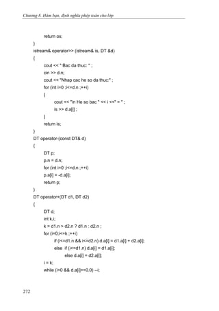 Chương 8. Hàm bạn, định nghĩa phép toán cho lớp
return os;
}
istream& operator>> (istream& is, DT &d)
{
cout << " Bac da thuc: '' ;
cin >> d.n;
cout << ''Nhap cac he so da thuc:" ;
for (int i=0 ;i<=d.n ;++i)
{
cout << "n He so bac " << i <<" = '' ;
is >> d.a[i] ;
}
return is;
}
DT operator-(const DT& d)
{
DT p;
p.n = d.n;
for (int i=0 ;i<=d.n ;++i)
p.a[i] = -d.a[i];
return p;
}
DT operator+(DT d1, DT d2)
{
DT d;
int k,i;
k = d1.n > d2.n ? d1.n : d2.n ;
for (i=0;i<=k ;++i)
if (i<=d1.n && i<=d2.n) d.a[i] = d1.a[i] + d2.a[i];
else if (i<=d1.n) d.a[i] = d1.a[i];
else d.a[i] = d2.a[i];
i = k;
while (i>0 && d.a[i]==0.0) --i;
272
 