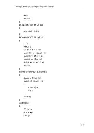 Chương 8. Hàm bạn, định nghĩa phép toán cho lớp
d.n=i;
return d ;
}
DT operator-(DT d1, DT d2)
{
return (d1 + (-d2));
}
DT operator*(DT d1 , DT d2)
{
DT d;
int k, i, j;
k = d.n = d1.n + d2.n ;
for (i=0;i<=k;++i) d.a[i] = 0;
for (i=0 ;i<= d1 .n ;++i)
for (j=0 ;j<= d2.n ;++j)
d.a[i+j] += d1 .a[i]*d2.a[j];
return d;
}
double operator^(DT d, double x)
{
double s=0.0 , t=1.0;
for (int i=0 ;i<= d.n ;++i)
{
s += d.a[i]*t;
t *= x;
}
return s;
}
void main()
{
DT p,q,r,s,f;
double x,g;
clrscr();
273
 