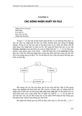 Chương 9. Các dòng nhập/xuất và file
CHƯƠNG 9
CÁC DÒNG NHẬP/XUẤT VÀ FILE
Nhập/xuất với cin/cout
Định dạng
In ra máy in
Làm việc với File
Nhập/xuất nhị phân
Trong C++ có sẵn một số lớp chuẩn chứa dữ liệu và các phương thức phục vụ
cho các thao tác nhập/xuất dữ liệu của NSD, thường được gọi chung là stream
(dòng). Trong số các lớp này, lớp có tên ios là lớp cơ sở, chứa các thuộc tính để
định dạng việc nhập/xuất và kiểm tra lỗi. Mở rộng (kế thừa) lớp này có các lớp
istream, ostream cung cấp thêm các toán tử nhập/xuất như >>, << và các hàm get,
getline, read, ignore, put, write, flush … Một lớp rộng hơn có tên iostream là tổng
hợp của 2 lớp trên. Bốn lớp nhập/xuất cơ bản này được khai báo trong các file tiêu
đề có tên tương ứng (với đuôi *.h). Sơ đồ thừa kế của 4 lớp trên được thể hiện qua
hình vẽ dưới đây.
ios
iostream
istream ostream
Đối tượng của các lớp trên được gọi là các dòng dữ liệu. Một số đối tượng
thuộc lớp iostream đã được khai báo sẵn (chuẩn) và được gắn với những thiết bị
nhập/xuất cố định như các đối tượng cin, cout, cerr, clog gắn với bàn phím (cin) và
màn hình (cout, cerr, clog). Điều này có nghĩa các toán tử >>, << và các hàm kể
trên khi làm việc với các đối tượng này sẽ cho phép NSD nhập dữ liệu thông qua
bàn phím hoặc xuất kết quả thông qua màn hình.
Để nhập/xuất thông qua các thiết bị khác (như máy in, file trên đĩa …), C++
275
 