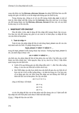 Chương 9. Các dòng nhập/xuất và file
cung cấp thêm các lớp ifstream, ofstream, fstream cho phép NSD khai báo các đối
tượng mới gắn với thiết bị và từ đó nhập/xuất thông qua các thiết bị này.
Trong chương này, chúng ta sẽ xét các đối tượng chuẩn cin, cout và một số
toán tử, hàm nhập xuất đặc trưng của lớp iostream cũng như cách tạo và sử dụng
các đối tượng thuộc các lớp ifstream, ofstream, fstream để làm việc với các thiết
bị như máy in và file trên đĩa.
I. NHẬP/XUẤT VỚI CIN/COUT
Như đã nhắc ở trên, cin là dòng dữ liệu nhập (đối tượng) thuộc lớp istream.
Các thao tác trên đối tượng này gồm có các toán tử và hàm phục vụ nhập dữ liệu
vào cho biến từ bàn phím.
1. Toán tử nhập >>
Toán tử này cho phép nhập dữ liệu từ một dòng Input_stream nào đó vào cho
một danh sách các biến. Cú pháp chung như sau:
Input_stream >> biến1 >> biến2 >> …
trong đó Input_stream là đối tượng thuộc lớp istream. Trường hợp Input_stream là
cin, câu lệnh nhập sẽ được viết:
cin >> biến1 >> biến2 >> …
câu lệnh này cho phép nhập dữ liệu từ bàn phím cho các biến. Các biến này có thể
thuộc các kiểu chuẩn như : kiểu nguyên, thực, ký tự, xâu kí tự. Chú ý 2 đặc điểm
quan trọng của câu lệnh trên.
• Lệnh sẽ bỏ qua không gán các dấu trắng (dấu cách <>, dấu Tab, dấu xuống
dòng ↵) vào cho các biến (kể cả biến xâu kí tự).
• Khi NSD nhập vào dãy byte nhiều hơn cần thiết để gán cho các biến thì số
byte còn lại và kể cả dấu xuống dòng ↵ sẽ nằm lại trong cin. Các byte này
sẽ tự động gán cho các biến trong lần nhập sau mà không chờ NSD gõ
thêm dữ liệu vào từ bàn phím. Do vậy câu lệnh
cin >> a >> b >> c;
cũng có thể được viết thành
cin >> a;
cin >> b;
cin >> c;
và chỉ cần nhập dữ liệu vào từ bàn phím một lần chung cho cả 3 lệnh (mỗi dữ
liệu nhập cho mỗi biến phải cách nhau ít nhất một dấu trắng)
Ví dụ 1 : Nhập dữ liệu cho các biến
276
 