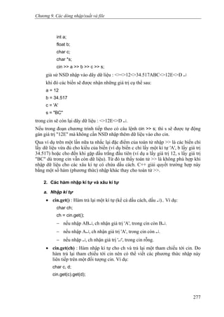 Chương 9. Các dòng nhập/xuất và file
int a;
float b;
char c;
char *s;
cin >> a >> b >> c >> s;
giả sử NSD nhập vào dãy dữ liệu : <><>12<>34.517ABC<>12E<>D ↵
khi đó các biến sẽ được nhận những giá trị cụ thể sau:
a = 12
b = 34.517
c = 'A'
s = "BC"
trong cin sẽ còn lại dãy dữ liệu : <>12E<>D ↵.
Nếu trong đoạn chương trình tiếp theo có câu lệnh cin >> s; thì s sẽ được tự động
gán giá trị "12E" mà không cần NSD nhập thêm dữ liệu vào cho cin.
Qua ví dụ trên một lần nữa ta nhắc lại đặc điểm của toán tử nhập >> là các biến chỉ
lấy dữ liệu vừa đủ cho kiểu của biến (ví dụ biến c chỉ lấy một kí tự 'A', b lấy giá trị
34.517) hoặc cho đến khi gặp dấu trắng đầu tiên (ví dụ a lấy giá trị 12, s lấy giá trị
"BC" dù trong cin vẫn còn dữ liệu). Từ đó ta thấy toán tử >> là không phù hợp khi
nhập dữ liệu cho các xâu kí tự có chứa dấu cách. C++ giải quyết trường hợp này
bằng một số hàm (phương thức) nhập khác thay cho toán tử >>.
2. Các hàm nhập kí tự và xâu kí tự
a. Nhập kí tự
• cin.get() : Hàm trả lại một kí tự (kể cả dấu cách, dấu ↵).. Ví dụ:
char ch;
ch = cin.get();
− nếu nhập AB↵, ch nhận giá trị 'A', trong cin còn B↵.
− nếu nhập A↵, ch nhận giá trị 'A', trong cin còn ↵.
− nếu nhập ↵, ch nhận giá trị '↵', trong cin rỗng.
• cin.get(ch) : Hàm nhập kí tự cho ch và trả lại một tham chiếu tới cin. Do
hàm trả lại tham chiếu tới cin nên có thể viết các phương thức nhập này
liên tiếp trên một đối tượng cin. Ví dụ:
char c, d;
cin.get(c).get(d);
277
 