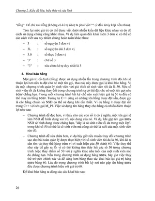 Chương 2. Kiểu dữ liệu, biểu thức và câu lệnh
"rỗng". Để chỉ xâu rỗng (không có kí tự nào) ta phải viết "" (2 dấu nháy kép liền nhau).
Tóm lại một giá trị có thể được viết dưới nhiều kiểu dữ liệu khác nhau và do đó
cách sử dụng chúng cũng khác nhau. Ví dụ liên quan đến khái niệm 3 đơn vị có thể có
các cách viết sau tuy nhiên chúng hoàn toàn khác nhau:
− 3 : số nguyên 3 đơn vị
− 3L : số nguyên dài 3 đơn vị
− 3.0 : số thực 3 đơn vị
− '3' : chữ số 3
− "3" : xâu chứa kí tự duy nhất là 3
5. Khai báo hằng
Một giá trị cố định (hằng) được sử dụng nhiều lần trong chương trình đôi khi sẽ
thuận lợi hơn nếu ta đặt cho nó một tên gọi, thao tác này được gọi là khai báo hằng. Ví
dụ một chương trình quản lý sinh viên với giả thiết số sinh viên tối đa là 50. Nếu số
sinh viên tối đa không thay đổi trong chương trình ta có thể đặt cho nó một tên gọi như
sosv chẳng hạn. Trong suốt chương trình bất kỳ chỗ nào xuất hiện giá trị 50 ta đều có
thể thay nó bằng sosv. Tương tự C++ cũng có những tên hằng được đặt sẵn, được gọi
là các hằng chuẩn và NSD có thể sử dụng khi cần thiết. Ví dụ hằng π được đặt sẵn
trong C++ với tên gọi M_PI. Việc sử dụng tên hằng thay cho hằng có nhiều điểm thuận
lợi như sau:
− Chương trình dễ đọc hơn, vì thay cho các con số ít có ý nghĩa, một tên gọi sẽ
làm NSD dễ hình dung vai trò, nội dung của nó. Ví dụ, khi gặp tên gọi sosv
NSD sẽ hình dung được chẳng hạn, "đây là số sinh viên tối đa trong một lớp",
trong khi số 50 có thể là số sinh viên mà cũng có thể là tuổi của một sinh viên
nào đó.
− Chương trình dễ sửa chữa hơn, ví dụ bây giờ nếu muốn thay đổi chương trình
sao cho bài toán quản lý được thực hiện với số sinh viên tối đa là 60, khi đó ta
cần tìm và thay thế hàng trăm vị trí xuất hiện của 50 thành 60. Việc thay thế
như vậy dễ gây ra lỗi vì có thể không tìm thấy hết các số 50 trong chương
trình hoặc thay nhầm số 50 với ý nghĩa khác như tuổi của một sinh viên nào
đó chẳng hạn. Nếu trong chương trình sử dụng hằng sosv, bây giờ việc thay
thế trở nên chính xác và dễ dàng hơn bằng thao tác khai báo lại giá trị hằng
sosv bằng 60. Lúc đó trong chương trình bất kỳ nơi nào gặp tên hằng sosv
đều được chương trình hiểu với giá trị 60.
Để khai báo hằng ta dùng các câu khai báo sau:
26
 