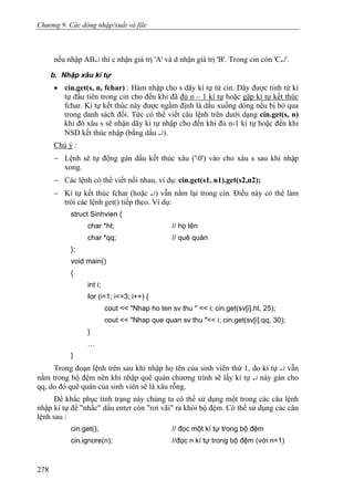 Chương 9. Các dòng nhập/xuất và file
nếu nhập AB↵ thì c nhận giá trị 'A' và d nhận giá trị 'B'. Trong cin còn 'C↵'.
b. Nhập xâu kí tự
• cin.get(s, n, fchar) : Hàm nhập cho s dãy kí tự từ cin. Dãy được tính từ kí
tự đầu tiên trong cin cho đến khi đã đủ n – 1 kí tự hoặc gặp kí tự kết thúc
fchar. Kí tự kết thúc này được ngầm định là dấu xuống dòng nếu bị bỏ qua
trong danh sách đối. Tức có thể viết câu lệnh trên dưới dạng cin.get(s, n)
khi đó xâu s sẽ nhận dãy kí tự nhập cho đến khi đủ n-1 kí tự hoặc đến khi
NSD kết thúc nhập (bằng dấu ↵).
Chú ý :
− Lệnh sẽ tự động gán dấu kết thúc xâu ('0') vào cho xâu s sau khi nhập
xong.
− Các lệnh có thể viết nối nhau, ví dụ: cin.get(s1, n1).get(s2,n2);
− Kí tự kết thúc fchar (hoặc ↵) vẫn nằm lại trong cin. Điều này có thể làm
trôi các lệnh get() tiếp theo. Ví dụ:
struct Sinhvien {
char *ht; // họ tên
char *qq; // quê quán
};
void main()
{
int i;
for (i=1; i<=3; i++) {
cout << "Nhap ho ten sv thu " << i; cin.get(sv[i].ht, 25);
cout << "Nhap que quan sv thu "<< i; cin.get(sv[i].qq, 30);
}
…
}
Trong đoạn lệnh trên sau khi nhập họ tên của sinh viên thứ 1, do kí tự ↵ vẫn
nằm trong bộ đệm nên khi nhập quê quán chương trình sẽ lấy kí tự ↵ này gán cho
qq, do đó quê quán của sinh viên sẽ là xâu rỗng.
Để khắc phục tình trạng này chúng ta có thể sử dụng một trong các câu lệnh
nhập kí tự để "nhấc" dấu enter còn "rơi vãi" ra khỏi bộ đệm. Có thể sử dụng các câu
lệnh sau :
cin.get(); // đọc một kí tự trong bộ đệm
cin.ignore(n); //đọc n kí tự trong bộ đệm (với n=1)
278
 