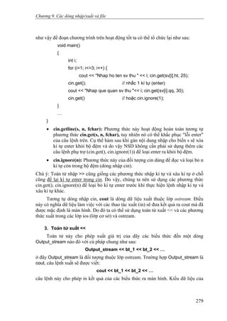 Chương 9. Các dòng nhập/xuất và file
như vậy để đoạn chương trình trên hoạt động tốt ta có thể tổ chức lại như sau:
void main()
{
int i;
for (i=1; i<=3; i++) {
cout << "Nhap ho ten sv thu " << i; cin.get(sv[i].ht, 25);
cin.get(); // nhấc 1 kí tự (enter)
cout << "Nhap que quan sv thu "<< i; cin.get(sv[i].qq, 30);
cin.get() // hoặc cin.ignore(1);
}
…
}
• cin.getline(s, n, fchar): Phương thức này hoạt động hoàn toàn tương tự
phương thức cin.get(s, n, fchar), tuy nhiên nó có thể khắc phục "lỗi enter"
của câu lệnh trên. Cụ thể hàm sau khi gán nội dung nhập cho biến s sẽ xóa
kí tự enter khỏi bộ đệm và do vậy NSD không cần phải sử dụng thêm các
câu lệnh phụ trợ (cin.get(), cin.ignore(1)) để loại enter ra khỏi bộ đệm.
• cin.ignore(n): Phương thức này của đối tượng cin dùng để đọc và loại bỏ n
kí tự còn trong bộ đệm (dòng nhập cin).
Chú ý: Toán tử nhập >> cũng giống các phương thức nhập kí tự và xâu kí tự ở chỗ
cũng để lại kí tự enter trong cin. Do vậy, chúng ta nên sử dụng các phương thức
cin.get(), cin.ignore(n) để loại bỏ kí tự enter trước khi thực hiện lệnh nhập kí tự và
xâu kí tự khác.
Tương tự dòng nhập cin, cout là dòng dữ liệu xuất thuộc lớp ostream. Điều
này có nghĩa dữ liệu làm việc với các thao tác xuất (in) sẽ đưa kết quả ra cout mà đã
được mặc định là màn hình. Do đó ta có thể sử dụng toán tử xuất << và các phương
thức xuất trong các lớp ios (lớp cơ sở) và ostream.
3. Toán tử xuất <<
Toán tử này cho phép xuất giá trị của dãy các biểu thức đến một dòng
Output_stream nào đó với cú pháp chung như sau:
Output_stream << bt_1 << bt_2 << …
ở đây Output_stream là đối tượng thuộc lớp ostream. Trường hợp Output_stream là
cout, câu lệnh xuất sẽ được viết:
cout << bt_1 << bt_2 << …
câu lệnh này cho phép in kết quả của các biểu thức ra màn hình. Kiểu dữ liệu của
279
 