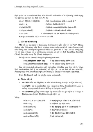 Chương 9. Các dòng nhập/xuất và file
thực trước khi in ra sẽ được làm tròn đến chữ số lẻ thứ n. Chỉ định này có tác dụng
cho đến khi gặp một chỉ định mới. Ví dụ:
int a = 12.3; b = 345.678; // độ rộng thực của a là 4, của b là 7
cout << a; // chiếm 4 cột màn hình
cout.width(10); // đặt độ rộng giá trị in tiếp theo là 10
cout.precision(2); // đặt độ chính xác đến 2 số lẻ
cout << b; // b in trong 10 cột với 4 dấu cách đứng trước
Kết quả in ra sẽ là: 12.3<><><><>345.68
2. Các cờ định dạng
Một số các qui định về định dạng thường được gắn liền với các "cờ". Thông
thường nếu định dạng này được sử dụng trong suốt quá trình chạy chương trình
hoặc trong một khoảng thời gian dài trước khi gỡ bỏ thì ta "bật" các cờ tương ứng
với nó. Các cờ được bật sẽ có tác dụng cho đến khi cờ với định dạng khác được bật.
Các cờ được cho trong file tiêu đề iostream.h.
Để bật/tắt các cờ ta sử dụng các phương thức sau:
cout.setf(danh sách cờ); // Bật các cờ trong danh sách
cout.unsetf(danh sách cờ); // Tắt các cờ trong danh sách
Các cờ trong danh sách được viết cách nhau bởi phép toán hợp bit (|). Ví dụ
lệnh cout.setf(ios::left | ios::scientific) sẽ bật các cờ ios::left và ios::scientific.
Phương thức cout.unsetf(ios::right | ios::fixed) sẽ tắt các cờ ios::right | ios::fixed.
Dưới đây là danh sách các cờ cho trong iostream.h.
a. Nhóm căn lề
− ios::left : nếu bật thì giá trị in nằm bên trái vùng in ra (kí tự độn nằm sau).
− ios::right : giá trị in nằm bên phái vùng in ra (kí tự độn nằm trước), đây là
trường hợp ngầm định nếu ta không sử dụng cờ cụ thể.
− ios::internal : giống cờ ios::right tuy nhiên dấu của giá trị in ra sẽ được in
đầu tiên, sau đó mới đến kí tự độn và giá trị số.
Ví dụ:
int a = 12.3; b = −345.678; // độ rộng thực của a là 4, của b là 8
cout << a; // chiếm 4 cột màn hình
cout.width(10); // đặt độ rộng giá trị in tiếp theo là 10
cout.fill('*') ; // dấu * làm kí tự độn
cout.precision(2); // đặt độ chính xác đến 2 số lẻ
cout.setf(ios::left) ; // bật cờ ios::left
281
 