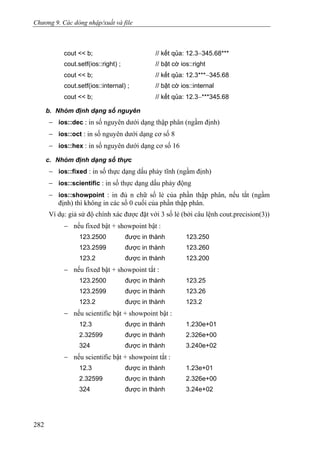 Chương 9. Các dòng nhập/xuất và file
cout << b; // kết qủa: 12.3−345.68***
cout.setf(ios::right) ; // bật cờ ios::right
cout << b; // kết qủa: 12.3***−345.68
cout.setf(ios::internal) ; // bật cờ ios::internal
cout << b; // kết qủa: 12.3−***345.68
b. Nhóm định dạng số nguyên
− ios::dec : in số nguyên dưới dạng thập phân (ngầm định)
− ios::oct : in số nguyên dưới dạng cơ số 8
− ios::hex : in số nguyên dưới dạng cơ số 16
c. Nhóm định dạng số thực
− ios::fixed : in số thực dạng dấu phảy tĩnh (ngầm định)
− ios::scientific : in số thực dạng dấu phảy động
− ios::showpoint : in đủ n chữ số lẻ của phần thập phân, nếu tắt (ngầm
định) thì không in các số 0 cuối của phần thập phân.
Ví dụ: giả sử độ chính xác được đặt với 3 số lẻ (bởi câu lệnh cout.precision(3))
− nếu fixed bật + showpoint bật :
123.2500 được in thành 123.250
123.2599 được in thành 123.260
123.2 được in thành 123.200
− nếu fixed bật + showpoint tắt :
123.2500 được in thành 123.25
123.2599 được in thành 123.26
123.2 được in thành 123.2
− nếu scientific bật + showpoint bật :
12.3 được in thành 1.230e+01
2.32599 được in thành 2.326e+00
324 được in thành 3.240e+02
− nếu scientific bật + showpoint tắt :
12.3 được in thành 1.23e+01
2.32599 được in thành 2.326e+00
324 được in thành 3.24e+02
282
 
