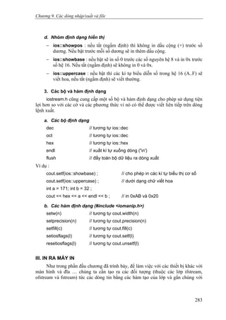 Chương 9. Các dòng nhập/xuất và file
d. Nhóm định dạng hiển thị
− ios::showpos : nếu tắt (ngầm định) thì không in dấu cộng (+) trước số
dương. Nếu bật trước mỗi số dương sẽ in thêm dấu cộng.
− ios::showbase : nếu bật sẽ in số 0 trước các số nguyên hệ 8 và in 0x trước
số hệ 16. Nếu tắt (ngầm định) sẽ không in 0 và 0x.
− ios::uppercase : nếu bật thì các kí tự biểu diễn số trong hệ 16 (A..F) sẽ
viết hoa, nếu tắt (ngầm định) sẽ viết thường.
3. Các bộ và hàm định dạng
iostream.h cũng cung cấp một số bộ và hàm định dạng cho phép sử dụng tiện
lợi hơn so với các cờ và các phương thức vì nó có thể được viết liên tiếp trên dòng
lệnh xuất.
a. Các bộ định dạng
dec // tương tự ios::dec
oct // tương tự ios::dec
hex // tương tự ios::hex
endl // xuất kí tự xuống dòng ('n')
flush // đẩy toàn bộ dữ liệu ra dòng xuất
Ví dụ :
cout.setf(ios::showbase) ; // cho phép in các kí tự biểu thị cơ số
cout.setf(ios::uppercase) ; // dưới dạng chữ viết hoa
int a = 171; int b = 32 ;
cout << hex << a << endl << b ; // in 0xAB và 0x20
b. Các hàm định dạng (#include <iomanip.h>)
setw(n) // tương tự cout.width(n)
setprecision(n) // tương tự cout.precision(n)
setfill(c) // tương tự cout.fill(c)
setiosflags(l) // tương tự cout.setf(l)
resetiosflags(l) // tương tự cout.unsetf(l)
III. IN RA MÁY IN
Như trong phần đầu chương đã trình bày, để làm việc với các thiết bị khác với
màn hình và đĩa … chúng ta cần tạo ra các đối tượng (thuộc các lớp ifstream,
ofstream và fstream) tức các dòng tin bằng các hàm tạo của lớp và gắn chúng với
283
 