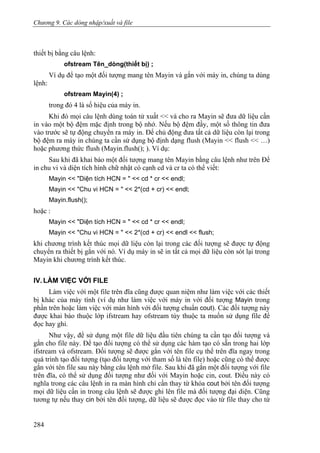 Chương 9. Các dòng nhập/xuất và file
thiết bị bằng câu lệnh:
ofstream Tên_dòng(thiết bị) ;
Ví dụ để tạo một đối tượng mang tên Mayin và gắn với máy in, chúng ta dùng
lệnh:
ofstream Mayin(4) ;
trong đó 4 là số hiệu của máy in.
Khi đó mọi câu lệnh dùng toán tử xuất << và cho ra Mayin sẽ đưa dữ liệu cần
in vào một bộ đệm mặc định trong bộ nhớ. Nếu bộ đệm đầy, một số thông tin đưa
vào trước sẽ tự động chuyển ra máy in. Để chủ động đưa tất cả dữ liệu còn lại trong
bộ đệm ra máy in chúng ta cần sử dụng bộ định dạng flush (Mayin << flush << …)
hoặc phương thức flush (Mayin.flush(); ). Ví dụ:
Sau khi đã khai báo một đối tượng mang tên Mayin bằng câu lệnh như trên Để
in chu vi và diện tích hình chữ nhật có cạnh cd và cr ta có thể viết:
Mayin << "Diện tích HCN = " << cd * cr << endl;
Mayin << "Chu vi HCN = " << 2*(cd + cr) << endl;
Mayin.flush();
hoặc :
Mayin << "Diện tích HCN = " << cd * cr << endl;
Mayin << "Chu vi HCN = " << 2*(cd + cr) << endl << flush;
khi chương trình kết thúc mọi dữ liệu còn lại trong các đối tượng sẽ được tự động
chuyển ra thiết bị gắn với nó. Ví dụ máy in sẽ in tất cả mọi dữ liệu còn sót lại trong
Mayin khi chương trình kết thúc.
IV. LÀM VIỆC VỚI FILE
Làm việc với một file trên đĩa cũng được quan niệm như làm việc với các thiết
bị khác của máy tính (ví dụ như làm việc với máy in với đối tượng Mayin trong
phần trên hoặc làm việc với màn hình với đối tượng chuẩn cout). Các đối tượng này
được khai báo thuộc lớp ifstream hay ofstream tùy thuộc ta muốn sử dụng file để
đọc hay ghi.
Như vậy, để sử dụng một file dữ liệu đầu tiên chúng ta cần tạo đối tượng và
gắn cho file này. Để tạo đối tượng có thể sử dụng các hàm tạo có sẵn trong hai lớp
ifstream và ofstream. Đối tượng sẽ được gắn với tên file cụ thể trên đĩa ngay trong
quá trình tạo đối tượng (tạo đối tượng với tham số là tên file) hoặc cũng có thể được
gắn với tên file sau này bằng câu lệnh mở file. Sau khi đã gắn một đối tượng với file
trên đĩa, có thể sử dụng đối tượng như đối với Mayin hoặc cin, cout. Điều này có
nghĩa trong các câu lệnh in ra màn hình chỉ cần thay từ khóa cout bởi tên đối tượng
mọi dữ liệu cần in trong câu lệnh sẽ được ghi lên file mà đối tượng đại diện. Cũng
tương tự nếu thay cin bởi tên đối tượng, dữ liệu sẽ được đọc vào từ file thay cho từ
284
 