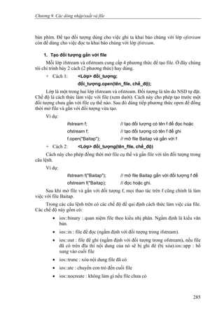 Chương 9. Các dòng nhập/xuất và file
bàn phím. Để tạo đối tượng dùng cho việc ghi ta khai báo chúng với lớp ofstream
còn để dùng cho việc đọc ta khai báo chúng với lớp ifstream.
1. Tạo đối tượng gắn với file
Mỗi lớp ifstream và ofstream cung cấp 4 phương thức để tạo file. Ở đây chúng
tôi chỉ trình bày 2 cách (2 phương thức) hay dùng.
+ Cách 1: <Lớp> đối_tượng;
đối_tượng.open(tên_file, chế_độ);
Lớp là một trong hai lớp ifstream và ofstream. Đối tượng là tên do NSD tự đặt.
Chế độ là cách thức làm việc với file (xem dưới). Cách này cho phép tạo trước một
đối tượng chưa gắn với file cụ thể nào. Sau đó dùng tiếp phương thức open để đồng
thời mở file và gắn với đối tượng vừa tạo.
Ví dụ:
ifstream f; // tạo đối tượng có tên f để đọc hoặc
ofstream f; // tạo đối tượng có tên f để ghi
f.open("Baitap"); // mở file Baitap và gắn với f
+ Cách 2: <Lớp> đối_tượng(tên_file, chế_độ)
Cách này cho phép đồng thời mở file cụ thể và gắn file với tên đối tượng trong
câu lệnh.
Ví dụ:
ifstream f("Baitap"); // mở file Baitap gắn với đối tượng f để
ofstream f("Baitap); // đọc hoặc ghi.
Sau khi mở file và gắn với đối tượng f, mọi thao tác trên f cũng chính là làm
việc với file Baitap.
Trong các câu lệnh trên có các chế độ để qui định cách thức làm việc của file.
Các chế độ này gồm có:
• ios::binary : quan niệm file theo kiểu nhị phân. Ngầm định là kiểu văn
bản.
• ios::in : file để đọc (ngầm định với đối tượng trong ifstream).
• ios::out : file để ghi (ngầm định với đối tượng trong ofstream), nếu file
đã có trên đĩa thì nội dung của nó sẽ bị ghi đè (bị xóa).ios::app : bổ
sung vào cuối file
• ios::trunc : xóa nội dung file đã có
• ios::ate : chuyển con trỏ đến cuối file
• ios::nocreate : không làm gì nếu file chưa có
285
 