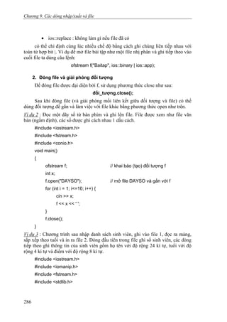 Chương 9. Các dòng nhập/xuất và file
• ios::replace : không làm gì nếu file đã có
có thể chỉ định cùng lúc nhiều chế độ bằng cách ghi chúng liên tiếp nhau với
toán tử hợp bit |. Ví dụ để mở file bài tập như một file nhị phân và ghi tiếp theo vào
cuối file ta dùng câu lệnh:
ofstream f("Baitap", ios::binary | ios::app);
2. Đóng file và giải phóng đối tượng
Để đóng file được đại diện bởi f, sử dụng phương thức close như sau:
đối_tượng.close();
Sau khi đóng file (và giải phóng mối liên kết giữa đối tượng và file) có thể
dùng đối tượng để gắn và làm việc với file khác bằng phương thức open như trên.
Ví dụ 2 : Đọc một dãy số từ bàn phím và ghi lên file. File được xem như file văn
bản (ngầm định), các số được ghi cách nhau 1 dấu cách.
#include <iostream.h>
#include <fstream.h>
#include <conio.h>
void main()
{
ofstream f; // khai báo (tạo) đối tượng f
int x;
f.open("DAYSO"); // mở file DAYSO và gắn với f
for (int i = 1; i<=10; i++) {
cin >> x;
f << x << ' ';
}
f.close();
}
Ví dụ 3 : Chương trình sau nhập danh sách sinh viên, ghi vào file 1, đọc ra mảng,
sắp xếp theo tuổi và in ra file 2. Dòng đầu tiên trong file ghi số sinh viên, các dòng
tiếp theo ghi thông tin của sinh viên gồm họ tên với độ rộng 24 kí tự, tuổi với độ
rộng 4 kí tự và điểm với độ rộng 8 kí tự.
#include <iostream.h>
#include <iomanip.h>
#include <fstream.h>
#include <stdlib.h>
286
 