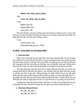Chương 2. Kiểu dữ liệu, biểu thức và câu lệnh
#define tên_hằng giá_trị_hằng ;
hoặc:
const tên_hằng = giá_trị_hằng ;
Ví dụ:
#define sosv 50 ;
#define MAX 100 ;
const sosv = 50 ;
Như trên đã chú ý một giá trị hằng chưa nói lên kiểu sử dụng của nó vì vậy ta cần
khai báo rõ ràng hơn bằng cách thêm tên kiểu trước tên hằng trong khai báo const, các
hằng khai báo như vậy được gọi là hằng có kiểu.
Ví dụ:
const int sosv = 50 ;
const float nhiet_do_soi = 100.0 ;
III. BIẾN - KHAI BÁO VÀ SỬ DỤNG BIẾN
1. Khai báo biến
Biến là các tên gọi để lưu giá trị khi làm việc trong chương trình. Các giá trị được
lưu có thể là các giá trị dữ liệu ban đầu, các giá trị trung gian tạm thời trong quá trình
tính toán hoặc các giá trị kết quả cuối cùng. Khác với hằng, giá trị của biến có thể thay
đổi trong quá trình làm việc bằng các lệnh đọc vào từ bàn phím hoặc gán. Hình ảnh cụ
thể của biến là một số ô nhớ trong bộ nhớ được sử dụng để lưu các giá trị của biến.
Mọi biến phải được khai báo trước khi sử dụng. Một khai báo như vậy sẽ báo cho
chương trình biết về một biến mới gồm có: tên của biến, kiểu của biến (tức kiểu của giá
trị dữ liệu mà biến sẽ lưu giữ). Thông thường với nhiều NNLT tất cả các biến phải
được khai báo ngay từ đầu chương trình hay đầu của hàm, tuy nhiên để thuận tiện C++
cho phép khai báo biến ngay bên trong chương trình hoặc hàm, có nghĩa bất kỳ lúc nào
NSD thấy cần thiết sử dụng biến mới, họ có quyền khai báo và sử dụng nó từ đó trở đi.
Cú pháp khai báo biến gồm tên kiểu, tên biến và có thể có hay không khởi tạo giá
trị ban đầu cho biến. Để khởi tạo hoặc thay đổi giá trị của biến ta dùng lệnh gán (=).
a. Khai báo không khởi tạo
tên_kiểu tên_biến_1 ;
tên_kiểu tên_biến_2 ;
27
 