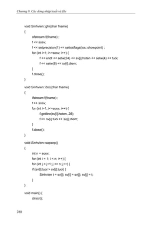 Chương 9. Các dòng nhập/xuất và file
void Sinhvien::ghi(char fname)
{
ofstream f(fname) ;
f << sosv;
f << setprecision(1) << setiosflags(ios::showpoint) ;
for (int i=1; i<=sosv; i++) {
f << endl << setw(24) << sv[i].hoten << setw(4) << tuoi;
f << setw(8) << sv[i].diem;
}
f.close();
}
void Sinhvien::doc(char fname)
{
ifstream f(fname) ;
f >> sosv;
for (int i=1; i<=sosv; i++) {
f.getline(sv[i].hoten, 25);
f >> sv[i].tuoi >> sv[i].diem;
}
f.close();
}
void Sinhvien::sapxep()
{
int n = sosv;
for (int i = 1; i < n; i++) {
for (int j = j+1; j <= n; j++) {
if (sv[i].tuoi > sv[j].tuoi) {
Sinhvien t = sv[i]; sv[i] = sv[j]; sv[j] = t;
}
}
void main() {
clrscr();
288
 