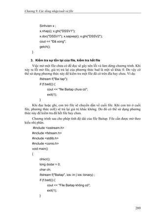 Chương 9. Các dòng nhập/xuất và file
Sinhvien x ;
x.nhap(); x.ghi("DSSV1");
x.doc("DSSV1"); x.sapxep(); x.ghi("DSSV2");
cout << "Đã xong";
getch();
}
3. Kiểm tra sự tồn tại của file, kiểm tra hết file
Việc mở một file chưa có để đọc sẽ gây nên lỗi và làm dừng chương trình. Khi
xảy ra lỗi mở file, giá trị trả lại của phương thức bad là một số khác 0. Do vậy có
thể sử dụng phương thức này để kiểm tra một file đã có trên đĩa hay chưa. Ví dụ:
ifstream f("Bai tap");
if (f.bad()) {
cout << "file Baitap chưa có";
exit(1);
}
Khi đọc hoặc ghi, con trỏ file sẽ chuyển dần về cuối file. Khi con trỏ ở cuối
file, phương thức eof() sẽ trả lại giá trị khác không. Do đó có thể sử dụng phương
thức này để kiểm tra đã hết file hay chưa.
Chương trình sau cho phép tính độ dài của file Baitap. File cần được mở theo
kiểu nhị phân.
#include <iostream.h>
#include <fstream.h>
#include <stdlib.h>
#include <conio.h>
void main()
{
clrscr();
long dodai = 0;
char ch;
ifstream f("Baitap", ios::in | ios::binary) ;
if (f.bad()) {
cout << "File Baitap không có";
exit(1);
}
289
 