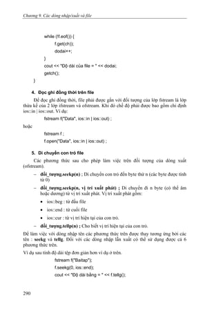 Chương 9. Các dòng nhập/xuất và file
while (!f.eof()) {
f.get(ch));
dodai++;
}
cout << "Độ dài của file = " << dodai;
getch();
}
4. Đọc ghi đồng thời trên file
Để đọc ghi đồng thời, file phải được gắn với đối tượng của lớp fstream là lớp
thừa kế của 2 lớp ifstream và ofstream. Khi đó chế độ phải được bao gồm chỉ định
ios::in | ios::out. Ví dụ:
fstream f("Data", ios::in | ios::out) ;
hoặc
fstream f ;
f.open("Data", ios::in | ios::out) ;
5. Di chuyển con trỏ file
Các phương thức sau cho phép làm việc trên đối tượng của dòng xuất
(ofstream).
− đối_tượng.seekp(n) ; Di chuyển con trỏ đến byte thứ n (các byte được tính
từ 0)
− đối_tượng.seekp(n, vị trí xuất phát) ; Di chuyển đi n byte (có thể âm
hoặc dương) từ vị trí xuất phát. Vị trí xuất phát gồm:
• ios::beg : từ đầu file
• ios::end : từ cuối file
• ios::cur : từ vị trí hiện tại của con trỏ.
− đối_tượng.tellp(n) ; Cho biết vị trí hiện tại của con trỏ.
Để làm việc với dòng nhập tên các phương thức trên được thay tương ứng bởi các
tên : seekg và tellg. Đối với các dòng nhập lẫn xuất có thể sử dụng được cả 6
phương thức trên.
Ví dụ sau tính độ dài tệp đơn giản hơn ví dụ ở trên.
fstream f("Baitap");
f.seekg(0, ios::end);
cout << "Độ dài bằng = " << f.tellg();
290
 