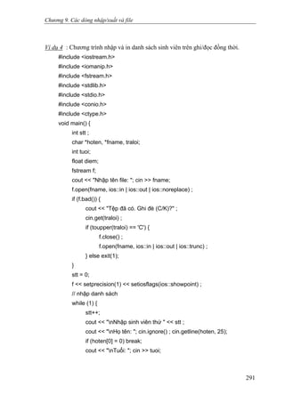 Chương 9. Các dòng nhập/xuất và file
Ví dụ 4 : Chương trình nhập và in danh sách sinh viên trên ghi/đọc đồng thời.
#include <iostream.h>
#include <iomanip.h>
#include <fstream.h>
#include <stdlib.h>
#include <stdio.h>
#include <conio.h>
#include <ctype.h>
void main() {
int stt ;
char *hoten, *fname, traloi;
int tuoi;
float diem;
fstream f;
cout << "Nhập tên file: "; cin >> fname;
f.open(fname, ios::in | ios::out | ios::noreplace) ;
if (f.bad()) {
cout << "Tệp đã có. Ghi đè (C/K)?" ;
cin.get(traloi) ;
if (toupper(traloi) == 'C') {
f.close() ;
f.open(fname, ios::in | ios::out | ios::trunc) ;
} else exit(1);
}
stt = 0;
f << setprecision(1) << setiosflags(ios::showpoint) ;
// nhập danh sách
while (1) {
stt++;
cout << "nNhập sinh viên thứ " << stt ;
cout << "nHọ tên: "; cin.ignore() ; cin.getline(hoten, 25);
if (hoten[0] = 0) break;
cout << "nTuổi: "; cin >> tuoi;
291
 