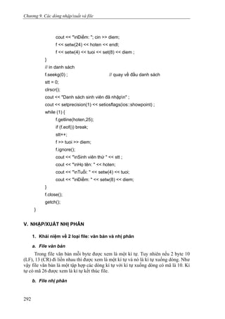 Chương 9. Các dòng nhập/xuất và file
cout << "nĐiểm: "; cin >> diem;
f << setw(24) << hoten << endl;
f << setw(4) << tuoi << set(8) << diem ;
}
// in danh sách
f.seekg(0) ; // quay về đầu danh sách
stt = 0;
clrscr();
cout << "Danh sách sinh viên đã nhậpn" ;
cout << setprecision(1) << setiosflags(ios::showpoint) ;
while (1) {
f.getline(hoten,25);
if (f.eof()) break;
stt++;
f >> tuoi >> diem;
f.ignore();
cout << "nSinh viên thứ " << stt ;
cout << "nHọ tên: " << hoten;
cout << "nTuổi: " << setw(4) << tuoi;
cout << "nĐiểm: " << setw(8) << diem;
}
f.close();
getch();
}
V. NHẬP/XUẤT NHỊ PHÂN
1. Khái niệm về 2 loại file: văn bản và nhị phân
a. File văn bản
Trong file văn bản mỗi byte được xem là một kí tự. Tuy nhiên nếu 2 byte 10
(LF), 13 (CR) đi liền nhau thì được xem là một kí tự và nó là kí tự xuống dòng. Như
vậy file văn bản là một tập hợp các dòng kí tự với kí tự xuống dòng có mã là 10. Kí
tự có mã 26 được xem là kí tự kết thúc file.
b. File nhị phân
292
 