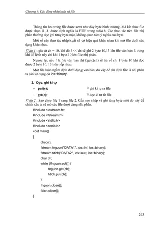 Chương 9. Các dòng nhập/xuất và file
Thông tin lưu trong file được xem như dãy byte bình thường. Mã kết thúc file
được chọn là -1, được định nghĩa là EOF trong stdio.h. Các thao tác trên file nhị
phân thường đọc ghi từng byte một, không quan tâm ý nghĩa của byte.
Một số các thao tác nhập/xuất sẽ có hiệu quả khác nhau khi mở file dưới các
dạng khác nhau.
Ví dụ 1 : giả sử ch = 10, khi đó f << ch sẽ ghi 2 byte 10,13 lên file văn bản f, trong
khi đó lệnh này chỉ khi 1 byte 10 lên file nhị phân.
Ngược lại, nếu f la file văn bản thì f.getc(ch) sẽ trả về chỉ 1 byte 10 khi đọc
được 2 byte 10, 13 liên tiếp nhau.
Một file luôn ngầm định dưới dạng văn bản, do vậy để chỉ định file là nhị phân
ta cần sử dụng cờ ios::binary.
2. Đọc, ghi kí tự
− put(c); // ghi kí tự ra file
− get(c); // đọc kí tự từ file
Ví dụ 2 : Sao chép file 1 sang file 2. Cần sao chép và ghi từng byte một do vậy để
chính xác ta sẽ mở các file dưới dạng nhị phân.
#include <iostream.h>
#include <fstream.h>
#include <stdlib.h>
#include <conio.h>
void main()
{
clrscr();
fstream fnguon("DATA1", ios::in | ios::binary);
fstream fdich("DATA2", ios::out | ios::binary);
char ch;
while (!fnguon.eof()) {
fnguon.get(ch);
fdich.put(ch);
}
fnguon.close();
fdich.close();
}
293
 