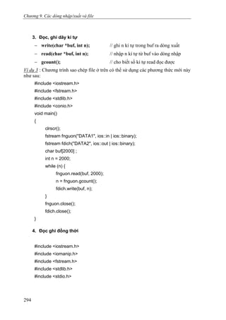 Chương 9. Các dòng nhập/xuất và file
3. Đọc, ghi dãy kí tự
− write(char *buf, int n); // ghi n kí tự trong buf ra dòng xuất
− read(char *buf, int n); // nhập n kí tự từ buf vào dòng nhập
− gcount(); // cho biết số kí tự read đọc được
Ví dụ 3 : Chương trình sao chép file ở trên có thể sử dụng các phương thức mới này
như sau:
#include <iostream.h>
#include <fstream.h>
#include <stdlib.h>
#include <conio.h>
void main()
{
clrscr();
fstream fnguon("DATA1", ios::in | ios::binary);
fstream fdich("DATA2", ios::out | ios::binary);
char buf[2000] ;
int n = 2000;
while (n) {
fnguon.read(buf, 2000);
n = fnguon.gcount();
fdich.write(buf, n);
}
fnguon.close();
fdich.close();
}
4. Đọc ghi đồng thời
#include <iostream.h>
#include <iomanip.h>
#include <fstream.h>
#include <stdlib.h>
#include <stdio.h>
294
 
