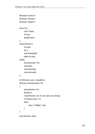 Chương 9. Các dòng nhập/xuất và file
#include <conio.h>
#include <string.h>
#include <ctype.h>
struct Sv {
char *hoten;
int tuoi;
double diem;
};
class Sinhvien {
int sosv;
Sv x;
char fname[30];
static int size;
public:
Sinhvien(char *fn);
void tao();
void bosung();
void xemsua();
};
int Sinhvien::size = sizeof(Sv);
Sinhvien::Sinhvien(char *fn)
{
strcpy(fname, fn) ;
fstream f;
f.open(fname, ios::in | ios::ate | ios::binary);
if (!f.good) sosv = 0;
else {
sosv = f.tellg() / size;
}
}
void Sinhvien::tao()
295
 